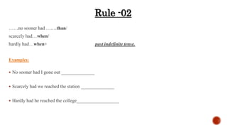 ……no sooner had ….…than/
scarcely had…when/
hardly had…when+ past indefinite tense.
Examples:
 No sooner had I gone out ______________
 Scarcely had we reached the station ______________
 Hardly had he reached the college__________________
Rule -02
 