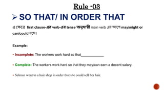 SO THAT/ IN ORDER THAT
এ যেয়ে first clause-এে verb-এে tense অনুোয়ী main verb এর আয়ে may/might or
can/could েয়ে।
Example:
 Incomplete: The workers work hard so that____________
 Complete: The workers work hard so that they may/can earn a decent salary.
 Salman went to a hair shop in order that she could sell her hair.
Rule -03
 