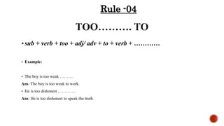 sub + verb + too + adj/ adv + to + verb + …………
 Example:
 The boy is too weak ……….
Ans: The boy is too weak to work.
 He is too dishonest ………….
Ans: He is too dishonest to speak the truth.
Rule -04
 