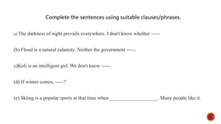 Complete the sentences using suitable clauses/phrases.
a) The darkness of night prevails everywhere. I don't know whether -----
(b) Flood is a natural calamity. Neither the government -----.
c)Koli is an intelligent girl. We don't know -----.
(d) If winter comes, -----?
(e) Skiing is a popular sports at that time when ___________________. Many people like it.
 
