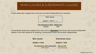 4
MAIN CLAUSES & SUBORDINATE CLAUSES
A main clause has a subject and a verb and can stand independently as a sentence:
Main clause
Subject + Verb (+ ...)
The admissions office telephoned.
Subject Verb
A subordinate clause has a subject and a verb, but it is dependent (and hence, also known as dependent
clause) on the main clause for its meaning. A subordinate clause cannot stand independently:
The admissions office telephoned after you left.
Main clause Subordinate clause
Main clauses
Subject + Verb
Subordinate clause
Subject + Verb
©Rakib Hossain Sowad
 