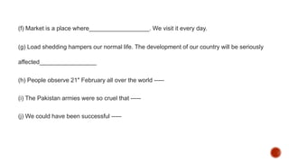 (f) Market is a place where__________________. We visit it every day.
(g) Load shedding hampers our normal life. The development of our country will be seriously
affected_________________
(h) People observe 21" February all over the world -----
(i) The Pakistan armies were so cruel that -----
(j) We could have been successful -----
 