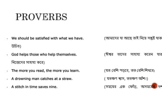 • We should be satisfied with what we have. (আমায়ির ো আয়ে তাই দনয়ে েন্তুষ্ট থাকা
উদেত)
• God helps those who help themselves. (ঈশ্বর তায়ির োহােয কয়রন োরা
দনয়জয়ির োহােয কয়র)
• The more you read, the more you learn. (েত যেদশ পড়য়ে, তত যেদশ দশখয়ে)
• A drowning man catches at a straw. ( েতেণ শ্বাে, ততেণ আঁশ।)
• A stitch in time saves nine. (েময়ের এক যফাঁড়, অেময়ের িশ
 