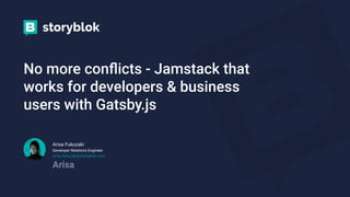 No more conﬂicts - Jamstack that
works for developers & business
users with Gatsby.js
Arisa Fukuzaki
Developer Relations Engineer
arisa.fukuzaki@storyblok.com
Arisa
 