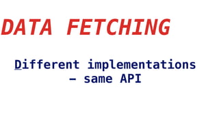 DATA FETCHING
Different implementations
- same API
 