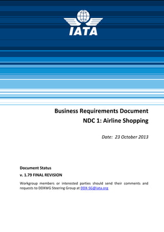 Business Requirements Document
NDC 1: Airline Shopping
Date: 23 October 2013
Document Status
v. 1.79 FINAL REVISION
Workgroup members or interested parties should send their comments and
requests to DDXWG Steering Group at DDX-SG@iata.org
 