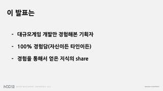 이 발표는


- 대규모게임 개발만 경험해본 기획자

- 100% 경험담(자신이든 타인이든)

- 경험을 통해서 얻은 지식의 share
 