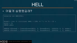 2-52


                              HELL
• 어떻게 실행했길래?
volatile int ARR[256];


bound = (int *) ((((((int) ARR) + 128) >> 7 ) << 7) - 2) ;
error = 0;
DWORD addr;

HANDLE hThread2 = CreateThread(NULL, 0, ThreadFunc1, (LPVOID) 0, 0, &addr);
HANDLE hThread3 = CreateThread(NULL, 0, ThreadFunc2, (LPVOID) 1, 0, &addr);
 
