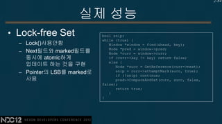 2-84


                    실제 성능
• Lock-free Set             bool snip;
                            while (true) {
  – Lock()사용안함                 Window *window = find(&head, key);
                               Node *pred = window->pred;
  – Next필드와 marked필드를          Node *curr = window->curr;
    동시에 atomic하게               if (curr->key != key) return false;
                               else {
    업데이트 하는 것을 구현                 Node *succ = GetReference(curr->next);
  – Pointer의 LSB를 marked로         snip = curr->attemptMark(succ, true);
                                  if (!snip) continue;
    사용                            pred->CompareAndSet(curr, succ, false,
                            false);
                                  return true;
                               }
                            }
 