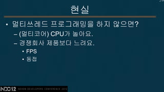 2-9


          현실
• 멀티쓰레드 프로그래밍을 하지 않으면?
  – (멀티코어) CPU가 놀아요.
  – 경쟁회사 제품보다 느려요.
  • FPS
  • 동접
 
