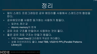 2-90


                            정리
•   멀티 스레드 프로그래밍은 공유 메모리를 사용해서 스레드간의 협업을
    한다.
•   공유메모리를 사용한 동기화는 사용하기 힘들다.
    – 일관성, 중간 값
    – Atomic memory의 한계
•   공유 자료 구조를 만들어서 사용하는 것이 좋다.
•   좋은 공유 자료 구조는 만들기 힘들다.
    – 무대기(wait free)알고리즘의 작성은 까다롭다.
    – 상용 라이브러리도 좋다. Intel TBB, VS2010 PPL(Parallel Patterns
      Library)등
 