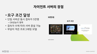 자이언트 서버의 장점
• 요구 조건 달성
• 단일 서버군 동시 접속자 5만명
– DB성능이 병목
• 접속자 수에 따라 서버 증설 가능
• 부담이 적은 프로그래밍 모델
 