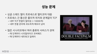 성능 문제
• 싱글 스레드 멀티 프로세스로 멀티코어 대응
• 프로세스 간 통신은 물리적 위치와 관계없이 TCP
– 내부 TCP 연결이 많아짐 (~10000개)
– 내부 연결 관리에 과도하게 메모리 낭비
• 많은 시나리오에서 여러 종류의 서비스가 관여
– 매 단계마다 시리얼라이즈 오버헤드
– 매 단계마다 네트워크 딜레이
 