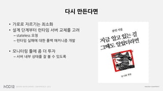 다시 만든다면
• 가로로 자르기는 최소화
• 설계 단계부터 런타임 서버 교체를 고려
– stateless 요청
– 런타임 실패에 대한 폴백 매커니즘 개발
• 모니터링 툴에 좀 더 투자
– 서버 내부 상태를 잘 볼 수 있도록
 