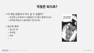 걱정은 되시죠?
• PC게임 만들어서 먹고 살 수 있을까?
– 작년에 노트북보다 타블렛이 더 많이 팔렸다는데…
– 모바일게임과 소셜게임이 뜬다는데…
• 최근의 화두
– 포스트 PC
– 모바일
– SNS
– …
 