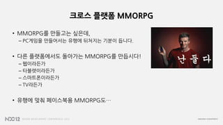크로스 플랫폼 MMORPG
• MMORPG를 만들고는 싶은데,
– PC게임을 만들어서는 유행에 뒤처지는 기분이 듭니다.
• 다른 플랫폼에서도 돌아가는 MMORPG를 만듭시다!
– 웹이라든가
– 타블렛이라든가
– 스마트폰이라든가
– TV라든가
• 유행에 맞춰 페이스북용 MMORPG도…
 