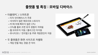 플랫폼 별 특징 : 모바일 디바이스
• 타블렛PC / 스마트폰
– 터치 인터페이스가 주류
– 넉넉하지 않은 메모리와 스토리지
– PC에 비해 빠르지 않은 CPU
– CPU를 풀로 쓰면 유저 경험이 저하됨
– 웹 브라우저 지원 / 플러그인 미지원
– 유니티3D / 언리얼3 등 주류 게임엔진이 지원
• 두 플랫폼은 화면 사이즈로 차별화
– 게임 만들 때는 정말 큰 차이
 
