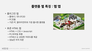 플랫폼 별 특징 : 웹 앱
• 플러그인 앱
– 플래시 / 유니티3D
– PC전용
– 기존 PC 클라이언트와 가장 흡사한 플랫폼
• 표준 HTML 앱
– HTML + CSS + Javascript
– PC/모바일 호환
– HTML5 는 상당한 자유도를 제공
– 성능은 아직 의문
 