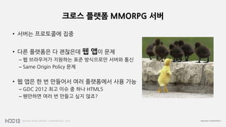 크로스 플랫폼 MMORPG 서버
• 서버는 프로토콜에 집중
• 다른 플랫폼은 다 괜찮은데 웹 앱이 문제
– 웹 브라우저가 지원하는 표준 방식으로만 서버와 통신
– Same Origin Policy 문제
• 웹 앱은 한 번 만들어서 여러 플랫폼에서 사용 가능
– GDC 2012 최고 이슈 중 하나 HTML5
– 웬만하면 여러 번 만들고 싶지 않죠?
 