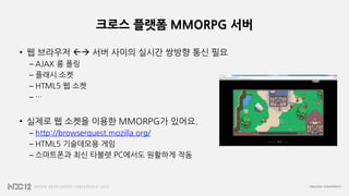 크로스 플랫폼 MMORPG 서버
• 웹 브라우저  서버 사이의 실시간 쌍방향 통신 필요
– AJAX 롱 폴링
– 플래시 소켓
– HTML5 웹 소켓
– …
• 실제로 웹 소켓을 이용한 MMORPG가 있어요.
– http://browserquest.mozilla.org/
– HTML5 기술데모용 게임
– 스마트폰과 최신 타블렛 PC에서도 원활하게 작동
 