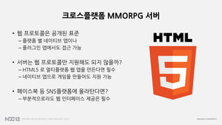 크로스플랫폼 MMORPG 서버
• 웹 프로토콜은 공개된 표준
– 플랫폼 별 네이티브 앱이나
– 플러그인 앱에서도 접근 가능
• 서버는 웹 프로토콜만 지원해도 되지 않을까?
– HTML5 로 멀티플랫폼 웹 앱을 만든다면 필수
– 네이티브 앱으로 게임을 만들어도 지원 가능
• 페이스북 등 SNS플랫폼에 올라탄다면?
– 부분적으로라도 웹 인터페이스 제공은 필수
 