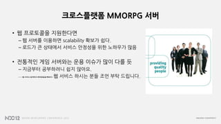 크로스플랫폼 MMORPG 서버
• 웹 프로토콜을 지원한다면
– 웹 서버를 이용하면 scalability 확보가 쉽다.
– 로드가 큰 상태에서 서비스 안정성을 위한 노하우가 많음
• 전통적인 게임 서버와는 운용 이슈가 많이 다를 듯
– 지금부터 공부하려니 쉽지 않아요.
– 웹 서비스 업계에서 베테랑들을 빼와야…웹 서비스 하시는 분들 조언 부탁 드립니다.
 