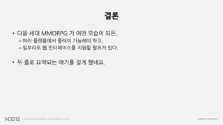 결론
• 다음 세대 MMORPG 가 어떤 모습이 되든,
– 여러 플랫폼에서 플레이 가능해야 하고,
– 일부라도 웹 인터페이스를 지원할 필요가 있다.
• 두 줄로 요약되는 얘기를 길게 했네요.
 