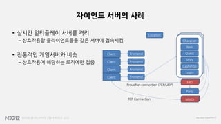 자이언트 서버의 사례
• 실시간 멀티플레이 서버를 격리
– 상호작용할 클라이언트들을 같은 서버에 접속시킴
• 전통적인 게임서버와 비슷
– 상호작용에 해당하는 로직에만 집중
MMO
MO
FrontendClient
Character
Item
Quest
Story
Cashshop
Login
MO
Party
MMO
FrontendClient
FrontendClient
FrontendClient
ProudNet connection (TCP/UDP)
TCP Connection
Location
 