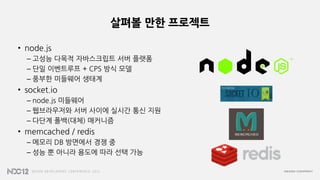 살펴볼 만한 프로젝트
• node.js
– 고성능 다목적 자바스크립트 서버 플랫폼
– 단일 이벤트루프 + CPS 방식 모델
– 풍부한 미들웨어 생태계
• socket.io
– node.js 미들웨어
– 웹브라우저와 서버 사이에 실시간 통신 지원
– 다단계 폴백(대체) 매커니즘
• memcached / redis
– 메모리 DB 방면에서 경쟁 중
– 성능 뿐 아니라 용도에 따라 선택 가능
 