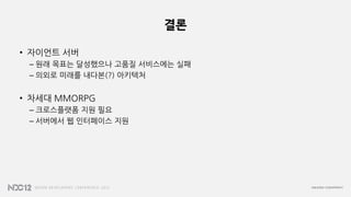 결론
• 자이언트 서버
– 원래 목표는 달성했으나 고품질 서비스에는 실패
– 의외로 미래를 내다본(?) 아키텍처
• 차세대 MMORPG
– 크로스플랫폼 지원 필요
– 서버에서 웹 인터페이스 지원
 