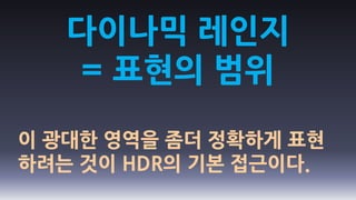 다이나믹 레인지
   = 표현의 범위

이 광대한 영역을 좀더 정확하게 표현
하려는 것이 HDR의 기본 접근이다.
 