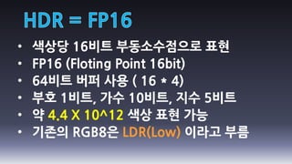 •   색상당 16비트 부동소수점으로 표현
•   FP16 (Floting Point 16bit)
•   64비트 버퍼 사용 ( 16 * 4)
•   부호 1비트, 가수 10비트, 지수 5비트
•   약 4.4 X 10^12 색상 표현 가능
•   기존의 RGB8은 LDR(Low) 이라고 부름
 
