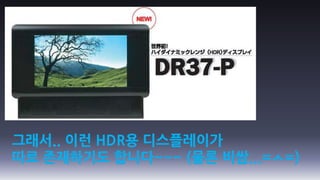 그래서.. 이런 HDR용 디스플레이가
따로 존재하기도 합니다~~~ (물론 비쌈...=ㅅ=)
 