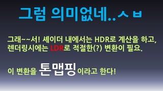 그럼 의미없네..ㅅㅂ
그래~~서! 셰이더 내에서는 HDR로 계산을 하고,
렌더링시에는 LDR로 적절한(?) 변환이 필요.


이 변환을        이라고 한다!
 