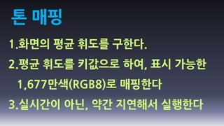 톤 매핑
1.화면의 평균 휘도를 구한다.
2.평균 휘도를 키값으로 하여, 표시 가능한
 1,677만색(RGB8)로 매핑한다
3.실시간이 아닌, 약간 지연해서 실행한다
 