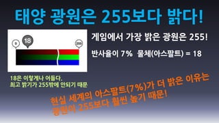 태양 광원은 255보다 밝다!
                      게임에서 가장 밝은 광원은 255!
                      반사율이 7% 물체(아스팔트) = 18


18은 이렇게나 어둡다.
최고 밝기가 255밖에 안되기 때문
 