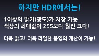 하지만 HDR에서는!
1이상의 밝기(광도)가 저장 가능
색상의 최대값이 255보다 훨씬 크다!

더욱 밝고! 더욱 리얼한 음영의 계산이 가능!
 