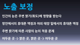 노출 보정
인간의 눈은 주변 밝기(휘도)에 영향을 받는다

방안에서의 휴대폰 액정과 야외 태양 밑에서의 휴대폰 액정

주변 밝기에 따른 사람의 눈의 적응 문제

어두운 곳 -> 밝은 곳, 밝은 곳 -> 어두운 곳
 