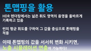 톤맵핑을 활용
HDR 렌더링에서는 넓은 휘도 영역의 음영을 올바르게
기록하고 있음

씬의 평균 휘도를 구하여 그 값을 중심으로 톤매핑을
적용

이때 톤맵핑의 값을 서서히 변화 시키면,
노출 시뮬레이션 연출이 가능하다!
 