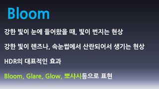 Bloom
강한 빛이 눈에 들어왔을 때, 빛이 번지는 현상

강한 빛이 렌즈나, 속눈썹에서 산란되어서 생기는 현상

HDR의 대표적인 효과

Bloom, Glare, Glow, 뽀샤시등으로 표현
 