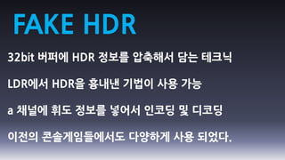 FAKE HDR
32bit 버퍼에 HDR 정보를 압축해서 담는 테크닉

LDR에서 HDR을 흉내낸 기법이 사용 가능

a 채널에 휘도 정보를 넣어서 인코딩 및 디코딩

이전의 콘솔게임들에서도 다양하게 사용 되었다.
 