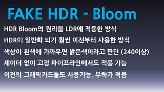 FAKE HDR - Bloom
HDR Bloom의 원리를 LDR에 적용한 방식
HDR이 일반화 되기 훨씬 이전부터 사용한 방식
색상이 흰색에 가까우면 밝은색이라고 판단 (240이상)
셰이더 없이 고정 파이프라인에서도 적용 가능
이전의 그래픽카드들도 사용가능. 부하가 적음
 