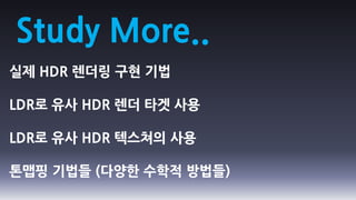 Study More..
실제 HDR 렌더링 구현 기법

LDR로 유사 HDR 렌더 타겟 사용

LDR로 유사 HDR 텍스쳐의 사용

톤맵핑 기법들 (다양한 수학적 방법들)
 