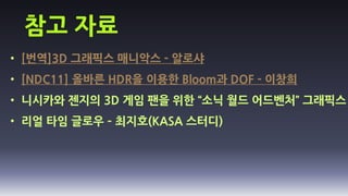 참고 자료
• [번역]3D 그래픽스 매니악스 - 알로샤
• [NDC11] 올바른 HDR을 이용한 Bloom과 DOF - 이창희
• 니시카와 젠지의 3D 게임 팬을 위한 “소닉 월드 어드벤처” 그래픽스
• 리얼 타임 글로우 – 최지호(KASA 스터디)
 