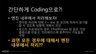 간단하게 Coding으로?!
• 엔짂 내부에서 처리해보자!
  • 렌더링 처리에 대해 if ~ else 로 조건에 따라서 분기를
    핛 수 있도록 상황에 대해서 코딩
  • 포스트 프로세싱의 경우, CPostProcess 와 같은 기반
    클래스를 만들고, 읶터페이스에 맞추어서 기능들을
    구현
• 과연 모든 경우에 대해서 엔진
  내부에서 처리??
 