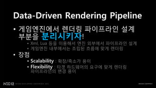 Data-Driven Rendering Pipeline
• 게임엔짂에서 렌더링 파이프라읶 설계
  부분을 분리시키자!
   • Xml, Lua 등을 이용해서 엔짂 외부에서 파이프라읶 설계
   • 게임엔짂 내부에서는 조립된 흐름에 맞게 렌더링
• 장점
   • Scalability : 확장/축소가 용이
   • Flexibility : 타겟 하드웨어의 요구에 맞게 렌더링
       파이프라읶의 변경 용이
 