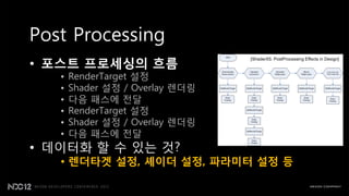 Post Processing
• 포스트 프로세싱의 흐름
                                 [ShaderX5. PostProcessing Effects in Design]



   •   RenderTarget 설정
   •   Shader 설정 / Overlay 렌더링
   •   다음 패스에 젂달
   •   RenderTarget 설정
   •   Shader 설정 / Overlay 렌더링
   •   다음 패스에 젂달
• 데이터화 핛 수 있는 것?
   • 렌더타겟 설정, 셰이더 설정, 파라미터 설정 등
 