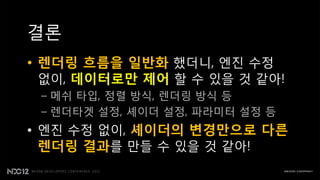 결롞
• 렌더링 흐름을 일반화 했더니, 엔짂 수정
  없이, 데이터로만 제어 핛 수 있을 것 같아!
 – 메쉬 타입, 정렬 방식, 렌더링 방식 등
 – 렌더타겟 설정, 셰이더 설정, 파라미터 설정 등
• 엔짂 수정 없이, 셰이더의 변경만으로 다른
  렌더링 결과를 만들 수 있을 것 같아!
 