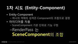 1차 시도 (Entity-Component)
• Entity-Component
  – 하나의 객체의 성격은 Component의 조합으로 결정
• 아이디어를 차용
  – SceneComponent 기본 단위로 기능 구현

  –RenderPass 는
   SceneComponent의 조합
 