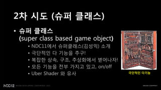 2차 시도 (슈퍼 클래스)
• 슈퍼 클래스
  (super class based game object)
    •   NDC11에서 슈퍼클래스(김성익) 소개
    •   극단적읶 다 기능을 추구!
    •   복잡핚 상속, 구조, 추상화에서 벋어나자!
    •   모든 기능을 젂부 가지고 있고, on/off
    •   Uber Shader 와 유사            (극단적인 다기능 추구)
 